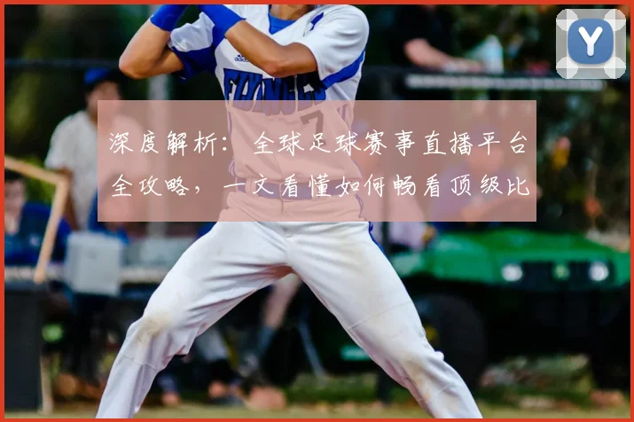 深度解析：全球足球赛事直播平台全攻略，一文看懂如何畅看顶级比赛