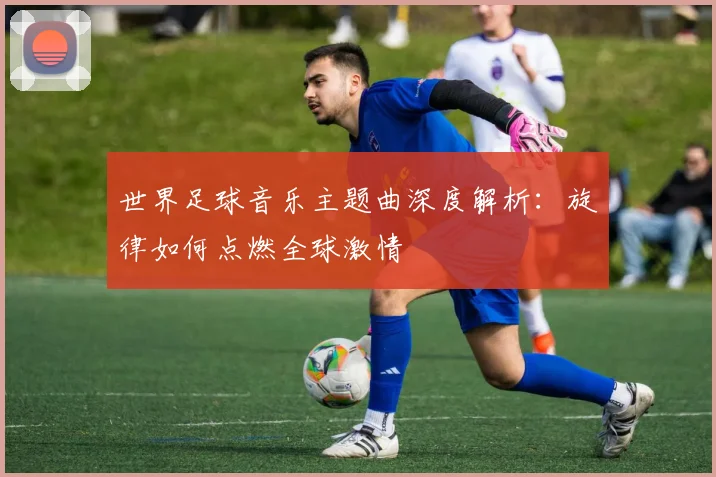 世界足球音乐主题曲深度解析：旋律如何点燃全球激情