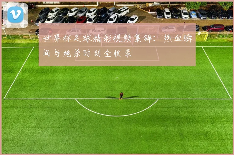 世界杯足球精彩视频集锦：热血瞬间与绝杀时刻全收录